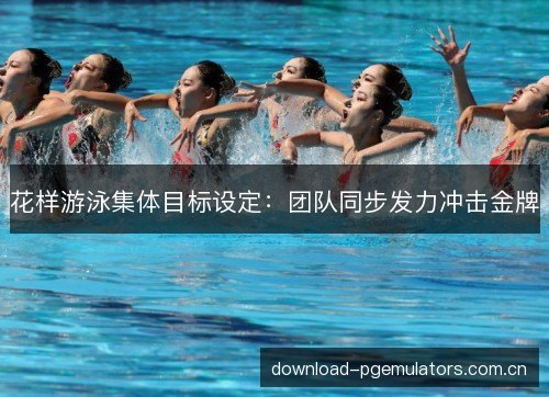 花样游泳集体目标设定：团队同步发力冲击金牌
